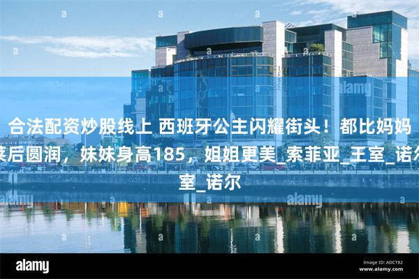 合法配资炒股线上 西班牙公主闪耀街头！都比妈妈莱后圆润，妹妹身高185，姐姐更美_索菲亚_王室_诺尔