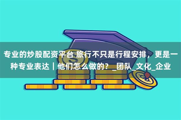 专业的炒股配资平台 旅行不只是行程安排，更是一种专业表达｜他们怎么做的？_团队_文化_企业