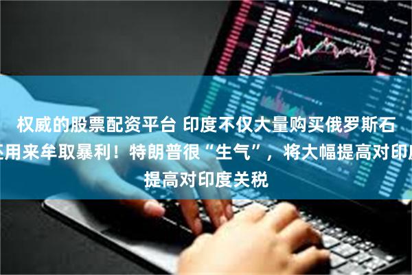 权威的股票配资平台 印度不仅大量购买俄罗斯石油，还用来牟取暴利！特朗普很“生气”，将大幅提高对印度关税