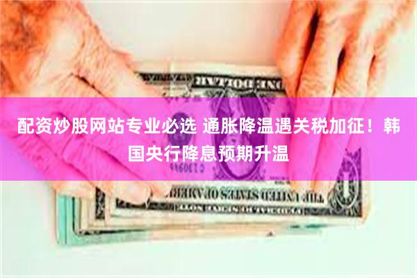 配资炒股网站专业必选 通胀降温遇关税加征！韩国央行降息预期升温