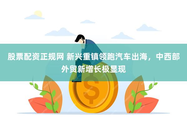 股票配资正规网 新兴重镇领跑汽车出海，中西部外贸新增长极显现