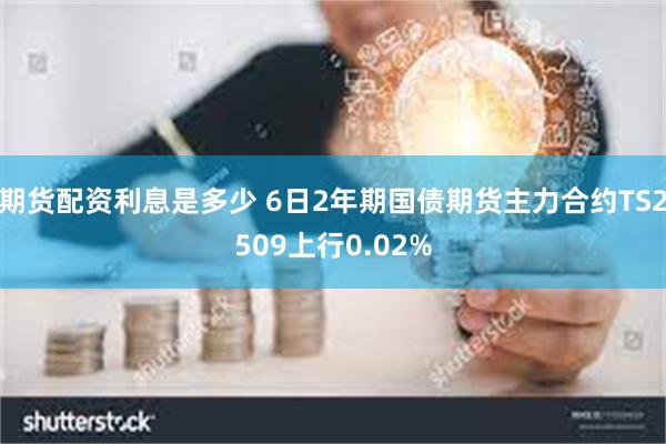 期货配资利息是多少 6日2年期国债期货主力合约TS2509上行0.02%