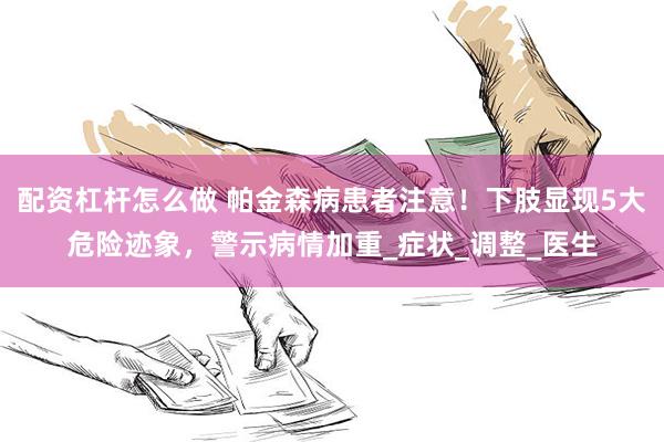 配资杠杆怎么做 帕金森病患者注意！下肢显现5大危险迹象，警示病情加重_症状_调整_医生
