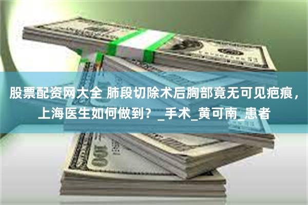股票配资网大全 肺段切除术后胸部竟无可见疤痕，上海医生如何做到？_手术_黄可南_患者