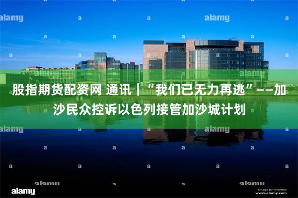 股指期货配资网 通讯｜“我们已无力再逃”——加沙民众控诉以色列接管加沙城计划