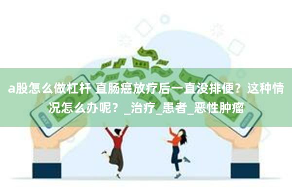a股怎么做杠杆 直肠癌放疗后一直没排便？这种情况怎么办呢？_治疗_患者_恶性肿瘤