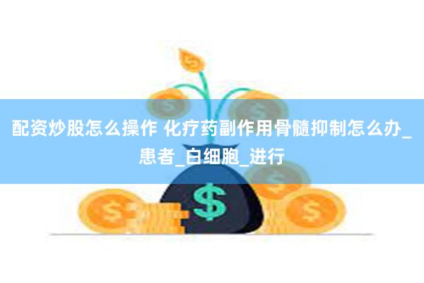 配资炒股怎么操作 化疗药副作用骨髓抑制怎么办_患者_白细胞_进行