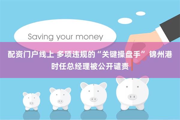 配资门户线上 多项违规的“关键操盘手” 锦州港时任总经理被公开谴责
