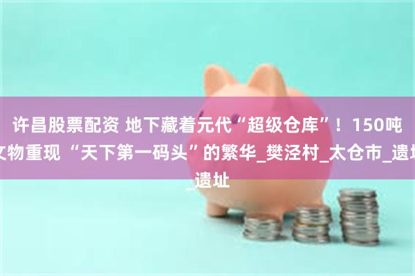 许昌股票配资 地下藏着元代“超级仓库”！150吨文物重现 “天下第一码头”的繁华_樊泾村_太仓市_遗址