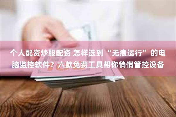 个人配资炒股配资 怎样选到 “无痕运行” 的电脑监控软件？六款免费工具帮你悄悄管控设备