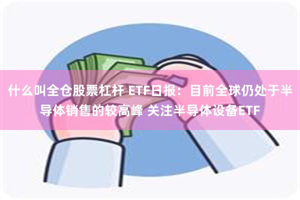 什么叫全仓股票杠杆 ETF日报：目前全球仍处于半导体销售的较高峰 关注半导体设备ETF