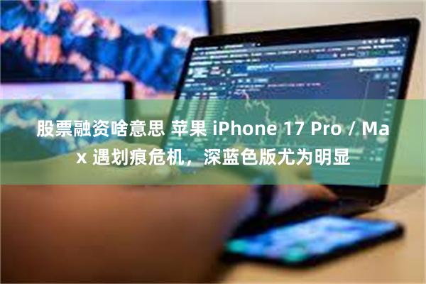 股票融资啥意思 苹果 iPhone 17 Pro / Max 遇划痕危机,深蓝色版尤为明显
